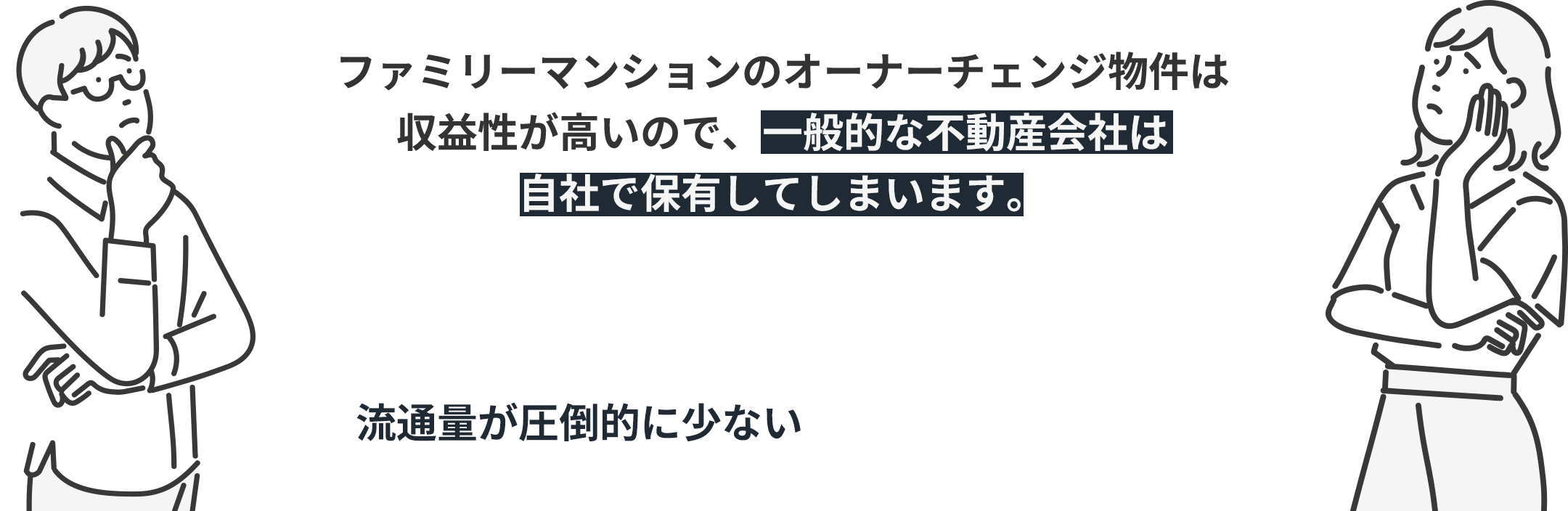 ファミリーマンションのオーナーチェンジ物件は収益性が高いので、一般的な不動産会社は自社で保有してしまいます。 そのため市場に情報が流れず、流通量が圧倒的に少ないことが懸念点でした