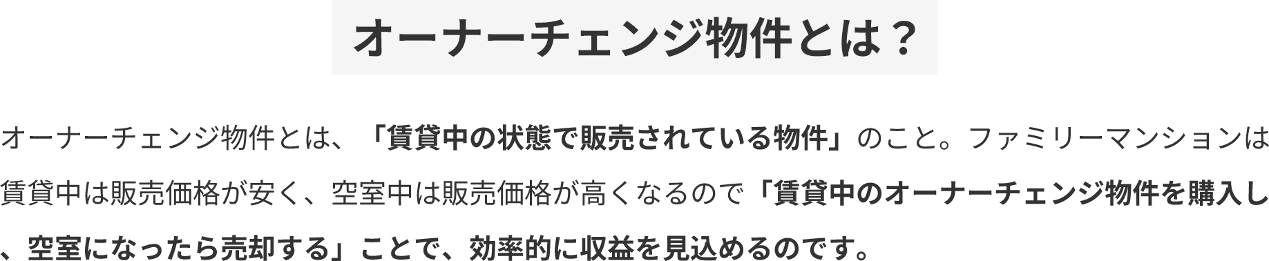 オーナーチェンジ物件とは？ オーナーチェンジ物件とは、「賃貸中の状態で販売されている物件」のこと。ファミリーマンションは賃貸中は販売価格が安く、空室中は販売価格が高くなるので「賃貸中のオーナーチェンジ物件を購入し、空室になったら売却する」ことで、効率的に収益を見込めるのです。